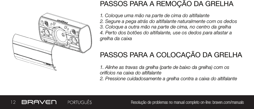 12 Resolução de problemas no manual completo on-line: braven.com/manualsPASSOS PARA A REMOÇÃO DA GRELHA1. Coloque uma mão na parte de cima do altifalante2. Segure a pega atrás do altifalante naturalmente com os dedos3. Coloque a outra mão na parte de cima, no centro da grelha4. Perto dos botões do altifalante, use os dedos para afastar a grelha da caixaPASSOS PARA A COLOCAÇÃO DA GRELHA1. Alinhe as travas da grelha (parte de baixo da grelha) com os orifícios na caixa do altifalante2. Pressione cuidadosamente a grelha contra a caixa do altifalante