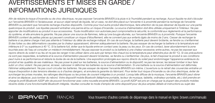 24 Vous trouverez d’autres conseils de dépannage dans le manuel en ligne: braven.com/manualsAVERTISSEMENTS ET MISES EN GARDE / INFORMATIONS JURIDIQUESAfin de réduire le risque d’incendie ou de choc électrique, ne pas exposer l’enceinte BRAVEN à la pluie ni à l’humidité pendant sa recharge. Aucun liquide ne doit s’écouler sur l’enceinte BRAVEN ni l’éclabousser, et aucun objet rempli de liquide, tel un vase, ne doit être placé sur l’enceinte ni à proximité pendant la recharge de l’enceinte BRAVEN ou pendant que l’enceinte recharge d’autres dispositifs. Comme pour tout autre produit électronique, faire attention de ne pas déverser de liquide sur une partie quelconque du produit. Les liquides peuvent entraîner une panne et/ou un risque d’incendie. La source d’alimentation doit être utilisée uniquement à l’intérieur. Ne pas apporter de modifications au produit ni aux accessoires. Toute modification non autorisée peut compromettre la sécurité, la conformité aux règlements et la performance du système, et elle annulera la garantie. Ne pas placer une source de flammes, telle qu’une bougie allumée, sur l’enceinte BRAVEN ou à proximité. Puisque l’enceinte BRAVEN contient de petites pièces qui peuvent constituer un risque d’étouffement, elle ne convient pas aux enfants âgés de moins de 3 ans. Cesser de recharger la batterie si sa pleine charge n’est pas atteinte à l’intérieur du délai de recharge indiqué. En cas de surcharge, la batterie peut devenir brûlante, se fendre ou s’enflammer. Si des fuites ou des déformations causées par la chaleur apparaissent, éliminer adéquatement la batterie. Ne pas essayer de recharger la batterie si la température est inférieure à 0° ou supérieure à 40 °C. Si la batterie fuit, éviter que le liquide entre en contact avec la peau ou les yeux. En cas de contact, laver abondamment la zone touchée avec de l’eau et consulter un médecin immédiatement. Ne pas exposer le produit ou la batterie à une chaleur excessive; entre autres, ne pas les exposer aux rayons directs du soleil ni au feu et ne pas les ranger ni les utiliser dans une auto par temps très chaud (où la température peut atteindre plus de 60 °C). Si ces précautions ne sont pas respectées, la batterie et la source d’alimentation peuvent devenir brûlantes, se fendre ou s’enflammer. De plus, le fait d’exposer le produit à ces conditions peut nuire à sa performance et réduire la durée de vie de la batterie. Une exposition prolongée aux rayons directs du soleil peut endommager l’apparence extérieure du produit et les qualités de ses matériaux. Ne pas poser le pied sur les batteries, la source d’alimentation ou le dispositif; ne pas les lancer, les laisser tomber ni leur faire subir un choc violent. Ne pas percer, écraser, cabosser ni déformer les batteries ou la source d’alimentation. Si une batterie ou la source d’alimentation est déformée, l’éliminer adéquatement. Ne pas court-circuiter les batteries. Ne pas essayer de réparer l’enceinte BRAVEN soi-même. L’ouverture ou le retrait des couvercles entraîne un risque d’exposition à des tensions élevées ou à d’autres dangers, et annulera la garantie du fabricant. Pour éviter tout risque d’incendie ou de choc électrique, éviter de surcharger les prises murales, les rallonges électriques ou les prises de courant intégrées à un produit. Lorsqu’elle diffuse de la musique, l’enceinte BRAVEN peut vibrer et ainsi se déplacer, puis tomber du rebord. Votre dispositif mobile Bluetooth (téléphone portable, lecteur de musique, tablette, ordinateur portable, etc.) doit prendre en charge le profil Bluetooth A2DP afin de pouvoir fonctionner avec votre nouvelle enceinte BRAVEN. Le profil A2DP est pris en charge par la plupart des produits mobiles récents dotés d’une fonctionnalité Bluetooth intégrée. Veuillez consulter le mode d’emploi de votre dispositif pour de plus amples détails et instructions au sujet des 