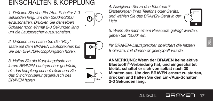 37DEUEINSCHALTEN &amp; KOPPLUNG1. Drücken Sie den Ein-/Aus-Schalter 2-3 Sekunden lang, um den 2200m/2300 einzuschalten. Drücken Sie denselben Schalter noch einmal 2-3 Sekunden lang um die Lautsprecher auszuschalten.2. Drücken und halten Sie die “Play”-Taste auf dem BRAVEN Lautsprecher, bis Sie den BRAVEN-Kopplungston hören.3. Halten Sie die Kopplungstaste an Ihrem BRAVEN-Lautsprecher gedrückt, bis das kopplung schnell blinkt und Sie das Synchronisierungsgeräusch des BRAVEN hören.4. Navigieren Sie zu den Bluetooth®-Einstellungen Ihres Telefons oder Geräts, und wählen Sie das BRAVEN-Gerät in der Liste.5. Wenn Sie nach einem Passcode gefragt werden, geben Sie “0000” ein.Ihr BRAVEN-Lautsprecher speichert die letzten8 Geräte, mit denen er gekoppelt wurde.ANMERKUNG: Wenn der BRAVEN keine aktive Bluetooth®-Verbindung hat, und eingeschaltet bleibt, schaltet er sich von selbst nach 30 Minuten aus. Um den BRAVEN erneut zu starten, drücken und halten Sie den Ein-/Aus-Schalter 2-3 Sekunden lang.