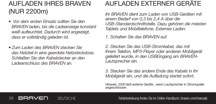 38 Fehlerbehebung nden Sie im Online-Handbuch: braven.com/manualsIhr BRAVEN dient zum Laden von USB-Geräten mit einem Bedarf von 0,3 bis 2,4 A über die USB-Standardschnittstelle. Dazu gehören die meisten Tablets und Mobiltelefone. Externes Laden:AUFLADEN IHRES BRAVEN(NUR 2200m)AUFLADEN EXTERNER GERÄTE•  Vor dem ersten Einsatz sollten Sie den BRAVEN laden, bis die Ladeanzeige konstant weiß aueuchtet. Dadurch wird angezeigt, dass er vollständig geladen ist.• Zum Laden des BRAVEN stecken Sie das Netzteil in eine geerdete Netzsteckdose.Schließen Sie den Kabelstecker an den Ladeanschluss des BRAVEN an.1. Schalten Sie das BRAVEN auf.2. Stecken Sie das USB-Stromkabel, das mitIhrem Telefon, MP3-Player oder anderen Mobilgerät geliefert wurde, in den USBEingang am BRAVEN-Lautsprecher ein.3. Stecken Sie das andere Ende des Kabels in Ihr Mobilgerät ein, und die Auadung startet sofort.Hinweis: 2300 lädt externe Geräte , wenn Lautsprecher in Stromquelle angeschlossen .