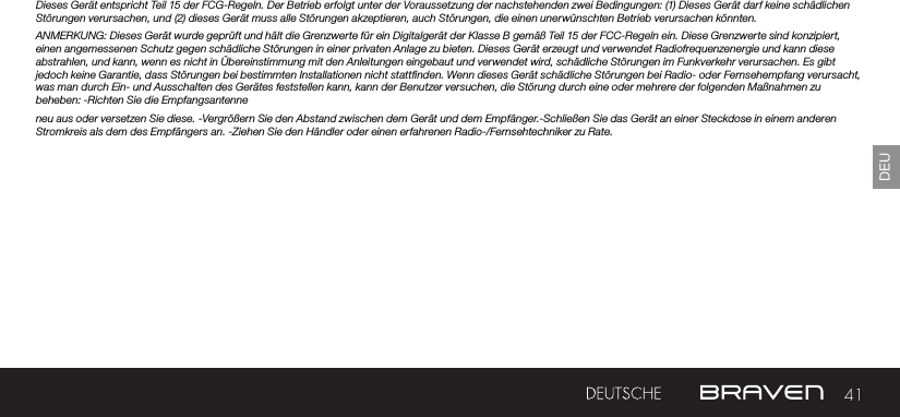 41DEUDieses Gerät entspricht Teil 15 der FCG-Regeln. Der Betrieb erfolgt unter der Voraussetzung der nachstehenden zwei Bedingungen: (1) Dieses Gerät darf keine schädlichen Störungen verursachen, und (2) dieses Gerät muss alle Störungen akzeptieren, auch Störungen, die einen unerwünschten Betrieb verursachen könnten.ANMERKUNG: Dieses Gerät wurde geprüft und hält die Grenzwerte für ein Digitalgerät der Klasse B gemäß Teil 15 der FCC-Regeln ein. Diese Grenzwerte sind konzipiert, einen angemessenen Schutz gegen schädliche Störungen in einer privaten Anlage zu bieten. Dieses Gerät erzeugt und verwendet Radiofrequenzenergie und kann diese abstrahlen, und kann, wenn es nicht in Übereinstimmung mit den Anleitungen eingebaut und verwendet wird, schädliche Störungen im Funkverkehr verursachen. Es gibt jedoch keine Garantie, dass Störungen bei bestimmten Installationen nicht stattnden. Wenn dieses Gerät schädliche Störungen bei Radio- oder Fernsehempfang verursacht, was man durch Ein- und Ausschalten des Gerätes feststellen kann, kann der Benutzer versuchen, die Störung durch eine oder mehrere der folgenden Maßnahmen zu beheben: -Richten Sie die Empfangsantenne neu aus oder versetzen Sie diese. -Vergrößern Sie den Abstand zwischen dem Gerät und dem Empfänger.-Schließen Sie das Gerät an einer Steckdose in einem anderen Stromkreis als dem des Empfängers an. -Ziehen Sie den Händler oder einen erfahrenen Radio-/Fernsehtechniker zu Rate. 