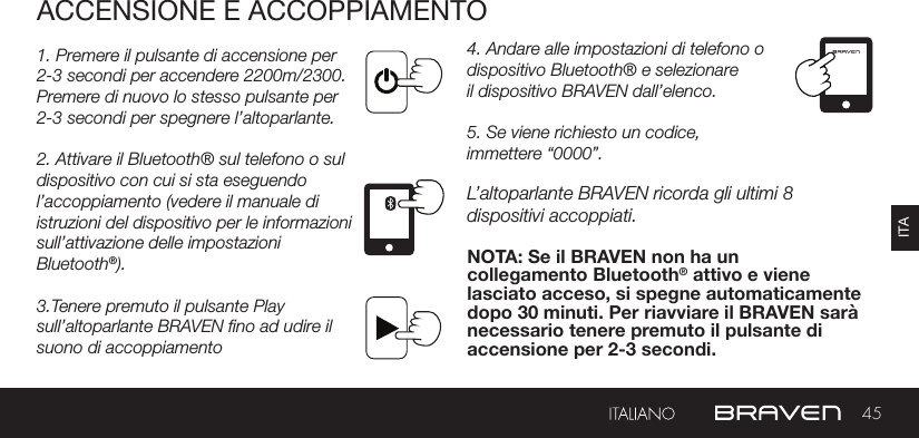 45ITAACCENSIONE E ACCOPPIAMENTO1. Premere il pulsante di accensione per 2-3 secondi per accendere 2200m/2300. Premere di nuovo lo stesso pulsante per 2-3 secondi per spegnere l’altoparlante.2. Attivare il Bluetooth® sul telefono o sul dispositivo con cui si sta eseguendol’accoppiamento (vedere il manuale di istruzioni del dispositivo per le informazioni sull’attivazione delle impostazioni Bluetooth®).3.Tenere premuto il pulsante Play sull’altoparlante BRAVEN no ad udire il suono di accoppiamento4. Andare alle impostazioni di telefono o dispositivo Bluetooth® e selezionareil dispositivo BRAVEN dall’elenco.5. Se viene richiesto un codice,immettere “0000”.L’altoparlante BRAVEN ricorda gli ultimi 8 dispositivi accoppiati.NOTA: Se il BRAVEN non ha un collegamento Bluetooth® attivo e viene lasciato acceso, si spegne automaticamente dopo 30 minuti. Per riavviare il BRAVEN sarà necessario tenere premuto il pulsante di accensione per 2-3 secondi.