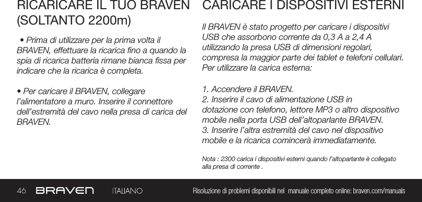 46 Risoluzione di problemi disponibili nel  manuale completo online: braven.com/manualsIl BRAVEN è stato progetto per caricare i dispositivi USB che assorbono corrente da 0,3 A a 2,4 A utilizzando la presa USB di dimensioni regolari, compresa la maggior parte dei tablet e telefoni cellulari. Per utilizzare la carica esterna:RICARICARE IL TUO BRAVEN(SOLTANTO 2200m)CARICARE I DISPOSITIVI ESTERNI• Prima di utilizzare per la prima volta il BRAVEN, effettuare la ricarica no a quando la spia di ricarica batteria rimane bianca ssa per indicare che la ricarica è completa.• Per caricare il BRAVEN, collegare l’alimentatore a muro. Inserire il connettore dell’estremità del cavo nella presa di carica del BRAVEN.1. Accendere il BRAVEN.2. Inserire il cavo di alimentazione USB indotazione con telefono, lettore MP3 o altro dispositivo mobile nella porta USB dell’altoparlante BRAVEN.3. Inserire l’altra estremità del cavo nel dispositivo mobile e la ricarica comincerà immediatamente.Nota : 2300 carica i dispositivi esterni quando l’altoparlante è collegato alla presa di corrente .