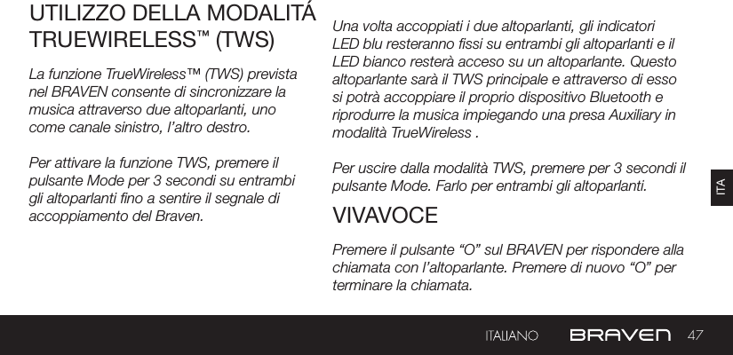 47ITACARICARE I DISPOSITIVI ESTERNI Una volta accoppiati i due altoparlanti, gli indicatori LED blu resteranno ssi su entrambi gli altoparlanti e il LED bianco resterà acceso su un altoparlante. Questo altoparlante sarà il TWS principale e attraverso di esso si potrà accoppiare il proprio dispositivo Bluetooth e riprodurre la musica impiegando una presa Auxiliary in modalità TrueWireless .Per uscire dalla modalità TWS, premere per 3 secondi il pulsante Mode. Farlo per entrambi gli altoparlanti.UTILIZZO DELLA MODALITÁ TRUEWIRELESS™ (TWS)VIVAVOCELa funzione TrueWireless™ (TWS) prevista nel BRAVEN consente di sincronizzare la musica attraverso due altoparlanti, uno come canale sinistro, l’altro destro.Per attivare la funzione TWS, premere il pulsante Mode per 3 secondi su entrambi gli altoparlanti no a sentire il segnale di accoppiamento del Braven.Premere il pulsante “O” sul BRAVEN per rispondere alla chiamata con l’altoparlante. Premere di nuovo “O” per terminare la chiamata.