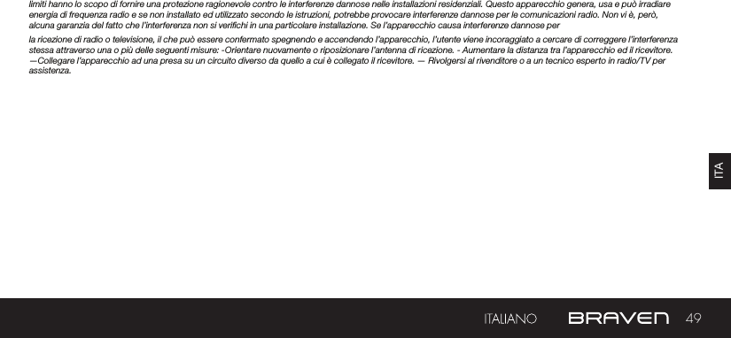 49ITAlimiti hanno lo scopo di fornire una protezione ragionevole contro le interferenze dannose nelle installazioni residenziali. Questo apparecchio genera, usa e può irradiare energia di frequenza radio e se non installato ed utilizzato secondo le istruzioni, potrebbe provocare interferenze dannose per le comunicazioni radio. Non vi è, però, alcuna garanzia del fatto che l’interferenza non si verichi in una particolare installazione. Se l’apparecchio causa interferenze dannose per la ricezione di radio o televisione, il che può essere confermato spegnendo e accendendo l’apparecchio, l’utente viene incoraggiato a cercare di correggere l’interferenza stessa attraverso una o più delle seguenti misure: -Orientare nuovamente o riposizionare l’antenna di ricezione. - Aumentare la distanza tra l’apparecchio ed il ricevitore. —Collegare l’apparecchio ad una presa su un circuito diverso da quello a cui è collegato il ricevitore. — Rivolgersi al rivenditore o a un tecnico esperto in radio/TV per assistenza.