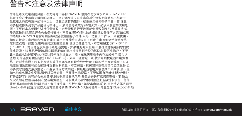 56 有關故障排除的更多主題，請訪問位於以下網址的線上手冊：braven.com/manuals简体中文警告和注意及法律声明为降低着火或电击的风险，在充电时不得将 BRAVEN 暴露在雨水或水汽中。BRAVEN 不得置于会产生滴水或溅水的环境内，当它本身在充电或者向其它设备充电时也不得置于像花瓶之类盛有液体的物体之上，或靠近这样的物体。就像使用任何电子产品一样,注意不要把液体洒到本产品的任何零件上。 液体会导致故障和/或火灾。必须只在室内使用电源。不要对本品或附件进行任何修改。未经授权进行更改可能会导致危险,违反管理法 规,降低系统性能,而且还会失去保修资格。不要在 BRAVEN 上或其附近放置任何火源(如点燃的蜡烛)。BRAVEN 包含可能会导致窒息危险的小零件,因此不适合于三岁 以下儿童使用。如果在规定充电时间内没有充满电,就不用继续给电池充电。过度充电可能会使电池发热、破裂或点燃。如果 发现有任何热变形或泄漏,请适当处置电池。不要在超出 32°-104°F(0°-40°C) 范围的温度条件下给电池充电。如果电池开始泄漏,不要让液体接触到您的皮肤或眼睛。如 果已经接触,请立即用足够的清水冲洗受到污染的部位,并找医生治疗。不要让本品或电池过度受热,包括让阳光直射或在火中烧、在热天里在车内存放或使用,因为这些地 方的温度可能会超过 115°F (60°C)。如果不注意这一点,就有可能使电池和电源发热、破裂或点燃。以如上所述方式使用本品还可能会导致性能下降和使用寿命缩短。过多地遭受阳光直射可能会损毁外观和材料质量。不要踩踏、抛掷或掉落电池或电源或设备,也不要使它们遭受强烈震动。不要以任何方式刺戳、挤压电池或电源或使其凹陷或变 形。假如电池或电源发生变形,请予以适当处置。不要使电池短路。不要试图自己维修 BRAVEN。打开或卸下外盖可能会使您遭 受危险电压或其他危险,并且会丧失厂家保修资格。要 防止火灾或触电危险,请不要在壁装电源插座、延长线或必需的便利插座上连接过多设备。您的蓝牙 Bluetooth® 设备(手机、音乐播放器、平板电脑、笔记本电脑等)必 须支持 A2DP 蓝牙Bluetooth® 配置,才能以无线方式支持新的 BRAVEN SIX系列音箱。内置蓝牙 Bluetooth® 功