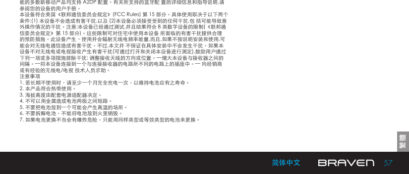 57简体中文能的多数新移动产品均支持 A2DP 配置。有关所支持的蓝牙配 置的详细信息和指导说明,请参阅您的设备的用户手册。本设备符合美国《联邦通信委员会规定》(FCC Rules) 第 15 部分。具体使用取决于以下两个条件:(1) 本设备不会造成有害干扰,以及 (2)本设备必须接受受到的任何干扰,包 括可能导致意外操作情况的干扰。注意:本设备已经通过测试,并且结果符合 B 类数字设备的限制(《联邦通信委员会规定》第 15 部分)。这些限制可对住宅中使用本设备 所面临的有害干扰提供合理的预防措施。此设备产生、使用并会辐射无线电频率能量,而且,如果不按说明安装和使用,可能会对无线电通信造成有害干扰。不过,本文并 不保证在具体安装中不会发生干扰。如果本设备不对无线电或电视接收产生有害干扰(可通过打开和关闭本设备进行测定),鼓励用户通过下列一项或多项措施排除干扰: 调整接收天线的方向或位置。—增大本设备与接收器之间的间隔。—将本设备连接到一个与连接接收器的电路所不同的电路上的插座中。— 向经销商或有经验的无线电/电视 技术人员求助。注意事项1. 若长期不使用时，请至少一个月完全充电一次，以维持电池应有之寿命。2. 本产品符合热带使用。3. 海拔高度由配套电源适配器决定。4. 不可以用金属造成电池两极之间短路。5. 不要把电池放到一个可能会产生高温的场所。6. 不要拆解电池，不能将电池放到火里销毁。7. 如果电池更换不当会有爆炸危险，只能用同样类型或等效类型的电池来更换。