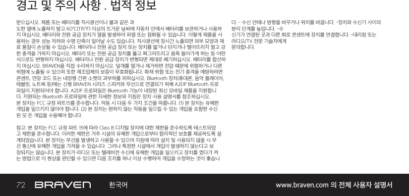 72 www.braven.com 의 전체 사용자 설명서경고 및 주의 사항 . 법적 정보받으십시오. 제품 또는 배터리를 직사광선이나 불과 같은 과도한 열에 노출하지 말고 60°C(115°F) 이상의 뜨거운 날씨에 자동차 안에서 배터리를 보관하거나 사용하지 마십시오. 배터리와 전원 공급 장치가 열을 발생하여 파열 또는 점화될 수 있습니다. 이렇게 제품을 사용하는 경우 성능 저하와 수명 단축이 일어날 수도 있습니다. 직사광선에 장시간 노출되면 외부 모양과 재료 품질이 손상될 수 있습니다. 배터리나 전원 공급 장치 또는 장치를 밟거나 던지거나 떨어뜨리지 말고 강한 충격을 가하지 마십시오. 배터리 또는 전원 공급 장치를 뚫고 찌그러뜨리고 움푹 들어가게 하는 등 어떤식으로도 변형하지 마십시오. 배터리나 전원 공급 장치가 변형되면 제대로 폐기하십시오. 배터리를 합선하지 마십시오. BRAVEN을 직접 수리하지 마십시오. 덮개를 열거나 제거하면 전압 때문에 위험하거나 다른위험에 노출될 수 있으며 또한 제조업체의 보증이 무효화됩니다. 화재 위험 또는 전기 충격을 예방하려면콘센트, 연장 코드 또는 내장형 간편 소켓의 과부하를 피하십시오. Bluetooth 장치(휴대폰, 음악 플레이어,태블릿, 노트북 등)에는 신형 BRAVEN 시리즈 스피커와 무선으로 연결되기 위해 A2DP Bluetooth 프로파일이 지원되어야 합니다. A2DP 프로파일은 Bluetooth 기능이 내장된 최신 모바일 제품을 지원합니다. 지원되는 Bluetooth 프로파일에 관한 자세한 정보와 지침은 장치 사용 설명서를 참조하십시오.본 장치는 FCC 규정 파트15를 준수합니다. 작동 시 다음 두 가지 조건을 따릅니다. (1) 본 장치는 유해한개입을 일으키지 않아야 합니다. (2) 본 장치는 원하지 않는 작동을 일으킬 수 있는 개입을 포함한 수신된 모 든 개입을 수용해야 합니다.참고: 본 장치는 FCC 규정 파트 15에 따라 Class B 디지털 장치에 대한 제한을 준수하도록 테스트되었고 제한을 준수합니다. 이러한 제한은 거주 시설의 유해한 개입으로부터 합리적인 보호를 제공하도록 설계되었습니다. 본 장치는 무선을 발생하고 사용할 수 있으며 지침에 따라 설치 및 사용되지 않을 시 무선 통신에 유해한 개입을 가져올 수 있습니다. 그러나 특정한 시설에서 개입이 발생하지 않는다고 보장되지는 않습니다. 본 장치가 라디오 또는 텔레비전 수신에 유해한 개입을 일으키고 장치를 껐다가 켜는 방법으로 이 현상을 판단할 수 있으면 다음 조치를 하나 이상 수행하여 개입을 수정하는 것이 좋습니다. – 수신 안테나 방향을 바꾸거나 위치를 바꿉니다. –장치와 수신기 사이의 분리 단계를 높입니다. –수신기가 연결된 곳과 다른 회로 콘센트에 장치를 연결합니다. –대리점 또는 라디오/TV 전문 기술자에게문의합니다.