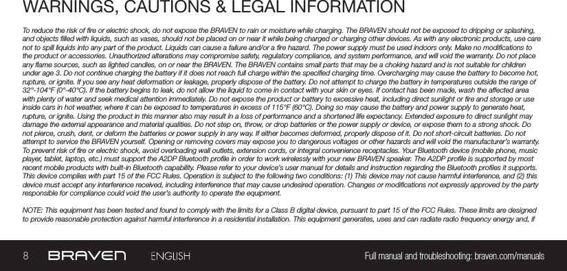 8Full manual and troubleshooting: braven.com/manualsWARNINGS, CAUTIONS &amp; LEGAL INFORMATIONTo reduce the risk of re or electric shock, do not expose the BRAVEN to rain or moisture while charging. The BRAVEN should not be exposed to dripping or splashing, and objects lled with liquids, such as vases, should not be placed on or near it while being charged or charging other devices. As with any electronic products, use care not to spill liquids into any part of the product. Liquids can cause a failure and/or a re hazard. The power supply must be used indoors only. Make no modications to the product or accessories. Unauthorized alterations may compromise safety, regulatory compliance, and system performance, and will void the warranty. Do not place any ame sources, such as lighted candles, on or near the BRAVEN. The BRAVEN contains small parts that may be a choking hazard and is not suitable for children under age 3. Do not continue charging the battery if it does not reach full charge within the specied charging time. Overcharging may cause the battery to become hot, rupture, or ignite. If you see any heat deformation or leakage, properly dispose of the battery. Do not attempt to charge the battery in temperatures outside the range of 32°-104°F (0°-40°C). If the battery begins to leak, do not allow the liquid to come in contact with your skin or eyes. If contact has been made, wash the affected area with plenty of water and seek medical attention immediately. Do not expose the product or battery to excessive heat, including direct sunlight or re and storage or use inside cars in hot weather, where it can be exposed to temperatures in excess of 115°F (60°C). Doing so may cause the battery and power supply to generate heat, rupture, or ignite. Using the product in this manner also may result in a loss of performance and a shortened life expectancy. Extended exposure to direct sunlight may damage the external appearance and material qualities. Do not step on, throw, or drop batteries or the power supply or device, or expose them to a strong shock. Do not pierce, crush, dent, or deform the batteries or power supply in any way. If either becomes deformed, properly dispose of it. Do not short-circuit batteries. Do not attempt to service the BRAVEN yourself. Opening or removing covers may expose you to dangerous voltages or other hazards and will void the manufacturer’s warranty. To prevent risk of re or electric shock, avoid overloading wall outlets, extension cords, or integral convenience receptacles. Your Bluetooth device (mobile phone, music player, tablet, laptop, etc.) must support the A2DP Bluetooth prole in order to work wirelessly with your new BRAVEN speaker. The A2DP prole is supported by most recent mobile products with built-in Bluetooth capability. Please refer to your device’s user manual for details and instruction regarding the Bluetooth proles it supports. This device complies with part 15 of the FCC Rules. Operation is subject to the following two conditions: (1) This device may not cause harmful interference, and (2) this device must accept any interference received, including interference that may cause undesired operation. Changes or modications not expressly approved by the party responsible for compliance could void the user’s authority to operate the equipment.NOTE: This equipment has been tested and found to comply with the limits for a Class B digital device, pursuant to part 15 of the FCC Rules. These limits are designed to provide reasonable protection against harmful interference in a residential installation. This equipment generates, uses and can radiate radio frequency energy and, if 