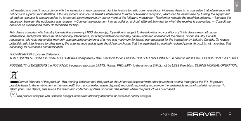 9ENGnot installed and used in accordance with the instructions, may cause harmful interference to radio communications. However, there is no guarantee that interference will not occur in a particular installation. If this equipment does cause harmful interference to radio or television reception, which can be determined by turning the equipment off and on, the user is encouraged to try to correct the interference by one or more of the following measures:—Reorient or relocate the receiving antenna. —Increase the separation between the equipment and receiver.  —Connect the equipment into an outlet on a circuit different from that to which the receiver is connected. — Consult the dealer or an experienced radio/TV technician for help. This device complies with Industry Canada license-exempt RSS standard(s). Operation is subject to the following two conditions: (1) this device may not cause interference, and (2) this device must accept any interference, including interference that may cause undesired operation of the device. Under Industry Canada regulations, this radio transmitter may only operate using an antenna of a type and maximum (or lesser) gain approved for the transmitter by Industry Canada. To reduce potential radio interference to other users, the antenna type and its gain should be so chosen that the equivalent isotropically radiated power (e.i.r.p.) is not more than that necessary for successful communication.FCC RADIATION Exposure Statement: THIS EQUIPMENT COMPLIES WITH FCC RADIATION exposure LIMITS set forth for an UNCONTROLLED ENVIRONMENT. In order to AVOID the POSSIBILITY of ExCEEDING  POSSIBILITY of ExCEEDING the FCC RADIO frequency exposure LIMITS, Human PROxIMITY to the antenna SHALL not be LESS than 20cm DURING NORMAL OPERATION.Correct Disposal of this product. This marking indicates that this product should not be disposed with other household wastes throughout the EU. To prevent possible harm to the environment or human health from uncontrolled waste disposal, recycle it responsibly to promote the sustainable reuse of material resources. To return your used device, please use the return and collection systems or contact the retailer where the product was purchased.This product complies with California Energy Commission efciency standards for consumer battery chargers.