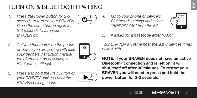 3ENGTURN ON &amp; BLUETOOTH PAIRING1.  Press the Power button for 2-3 seconds to turn on your BRAVEN. Press the same button again for 2-3 seconds to turn your  BRAVEN off.2.  Activate Bluetooth® on the phone or device you are pairing with (see your device’s instruction manual for information on activating its Bluetooth® settings).3.  Press and hold the Play Button on your BRAVEN until you hear the BRAVEN pairing sound.4.  Go to your phone or device’s Bluetooth® settings and select “BRAVEN 440” from the list.5.  If asked for a passcode enter “0000” Your BRAVEN will remember the last 8 devices it has paired with.NOTE: If your BRAVEN does not have an active Bluetooth® connection and is left on, it will shut itself off after 30 minutes. To restart your BRAVEN you will need to press and hold the power button for 2-3 seconds.