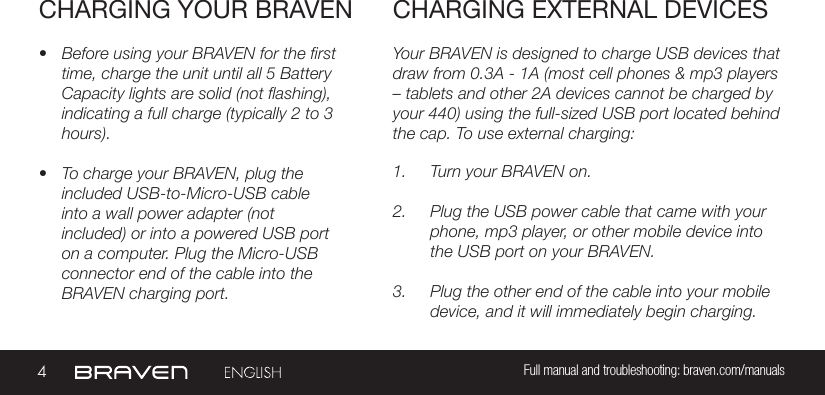 4Full manual and troubleshooting: braven.com/manualsCHARGING YOUR BRAVEN• Before using your BRAVEN for the first time, charge the unit until all 5 Battery Capacity lights are solid (not flashing), indicating a full charge (typically 2 to 3 hours).• To charge your BRAVEN, plug the included USB-to-Micro-USB cable into a wall power adapter (not included) or into a powered USB port on a computer. Plug the Micro-USB connector end of the cable into the BRAVEN charging port. Your BRAVEN is designed to charge USB devices that draw from 0.3A - 1A (most cell phones &amp; mp3 players  – tablets and other 2A devices cannot be charged by your 440) using the full-sized USB port located behind the cap. To use external charging: 1.  Turn your BRAVEN on.2.  Plug the USB power cable that came with your phone, mp3 player, or other mobile device into the USB port on your BRAVEN.3.  Plug the other end of the cable into your mobile device, and it will immediately begin charging.CHARGING EXTERNAL DEVICES