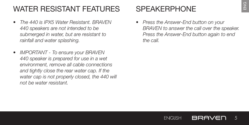 5ENGSPEAKERPHONE• Press the Answer-End button on your BRAVEN to answer the call over the speaker. Press the Answer-End button again to end the call. • The 440 is IPX5 Water Resistant. BRAVEN 440 speakers are not intended to be submerged in water, but are resistant to rainfall and water splashing.• IMPORTANT - To ensure your BRAVEN 440 speaker is prepared for use in a wet environment, remove all cable connections and tightly close the rear water cap. If the water cap is not properly closed, the 440 will not be water resistant.WATER RESISTANT FEATURES