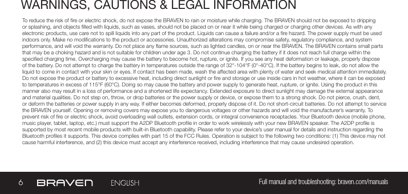 6Full manual and troubleshooting: braven.com/manualsWARNINGS, CAUTIONS &amp; LEGAL INFORMATIONTo reduce the risk of re or electric shock, do not expose the BRAVEN to rain or moisture while charging. The BRAVEN should not be exposed to dripping or splashing, and objects lled with liquids, such as vases, should not be placed on or near it while being charged or charging other devices. As with any electronic products, use care not to spill liquids into any part of the product. Liquids can cause a failure and/or a re hazard. The power supply must be used indoors only. Make no modications to the product or accessories. Unauthorized alterations may compromise safety, regulatory compliance, and system performance, and will void the warranty. Do not place any ame sources, such as lighted candles, on or near the BRAVEN. The BRAVEN contains small parts that may be a choking hazard and is not suitable for children under age 3. Do not continue charging the battery if it does not reach full charge within the specied charging time. Overcharging may cause the battery to become hot, rupture, or ignite. If you see any heat deformation or leakage, properly dispose of the battery. Do not attempt to charge the battery in temperatures outside the range of 32°-104°F (0°-40°C). If the battery begins to leak, do not allow the liquid to come in contact with your skin or eyes. If contact has been made, wash the affected area with plenty of water and seek medical attention immediately. Do not expose the product or battery to excessive heat, including direct sunlight or re and storage or use inside cars in hot weather, where it can be exposed to temperatures in excess of 115°F (60°C). Doing so may cause the battery and power supply to generate heat, rupture, or ignite. Using the product in this manner also may result in a loss of performance and a shortened life expectancy. Extended exposure to direct sunlight may damage the external appearance and material qualities. Do not step on, throw, or drop batteries or the power supply or device, or expose them to a strong shock. Do not pierce, crush, dent, or deform the batteries or power supply in any way. If either becomes deformed, properly dispose of it. Do not short-circuit batteries. Do not attempt to service the BRAVEN yourself. Opening or removing covers may expose you to dangerous voltages or other hazards and will void the manufacturer’s warranty. To prevent risk of re or electric shock, avoid overloading wall outlets, extension cords, or integral convenience receptacles. Your Bluetooth device (mobile phone, music player, tablet, laptop, etc.) must support the A2DP Bluetooth prole in order to work wirelessly with your new BRAVEN speaker. The A2DP prole is supported by most recent mobile products with built-in Bluetooth capability. Please refer to your device’s user manual for details and instruction regarding the Bluetooth proles it supports. This device complies with part 15 of the FCC Rules. Operation is subject to the following two conditions: (1) This device may not cause harmful interference, and (2) this device must accept any interference received, including interference that may cause undesired operation.