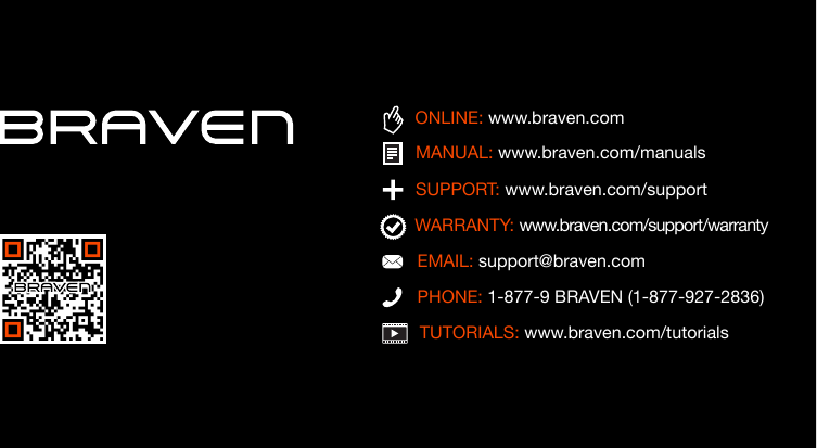 TUTORIALS: www.braven.com/tutorialsPHONE: 1-877-9 BRAVEN (1-877-927-2836)SUPPORT: www.braven.com/supportEMAIL: support@braven.comONLINE: www.braven.comMANUAL: www.braven.com/manualsWARRANTY: www.braven.com/support/warranty