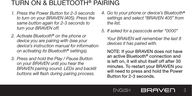 3TURN ON &amp; BLUETOOTH® PAIRING1.  Press the Power Button for 2-3 seconds to turn on your BRAVEN (405). Press the same button again for 2-3 seconds to turn your BRAVEN off.2.  Activate Bluetooth® on the phone or device you are pairing with (see your device’s instruction manual for information on activating its Bluetooth® settings).3.  Press and hold the Play / Pause Button on your BRAVEN until you hear the BRAVEN pairing sound. LEDs and backlit buttons will ash during pairing process.4.  Go to your phone or device’s Bluetooth® settings and select “BRAVEN 405” from the list.5.  If asked for a passcode enter “0000”Your BRAVEN will remember the last 8 devices it has paired with.NOTE: If your BRAVEN does not have an active Bluetooth® connection and is left on, it will shut itself off after 30 minutes. To restart your BRAVEN you will need to press and hold the Power Button for 2-3 seconds.