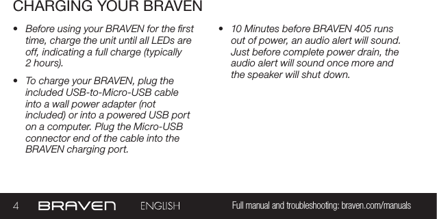 4Full manual and troubleshooting: braven.com/manualsCHARGING YOUR BRAVEN•  Before using your BRAVEN for the rst time, charge the unit until all LEDs are off, indicating a full charge (typically  2 hours). •  To charge your BRAVEN, plug the included USB-to-Micro-USB cable into a wall power adapter (not included) or into a powered USB port on a computer. Plug the Micro-USB connector end of the cable into the BRAVEN charging port. •  10 Minutes before BRAVEN 405 runs out of power, an audio alert will sound. Just before complete power drain, the audio alert will sound once more and the speaker will shut down. 