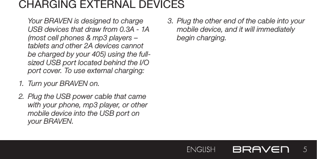 5CHARGING EXTERNAL DEVICESYour BRAVEN is designed to charge USB devices that draw from 0.3A - 1A (most cell phones &amp; mp3 players – tablets and other 2A devices cannot be charged by your 405) using the full-sized USB port located behind the I/O port cover. To use external charging:1.  Turn your BRAVEN on. 2.  Plug the USB power cable that came with your phone, mp3 player, or other mobile device into the USB port on your BRAVEN. 3.  Plug the other end of the cable into your mobile device, and it will immediately begin charging. 