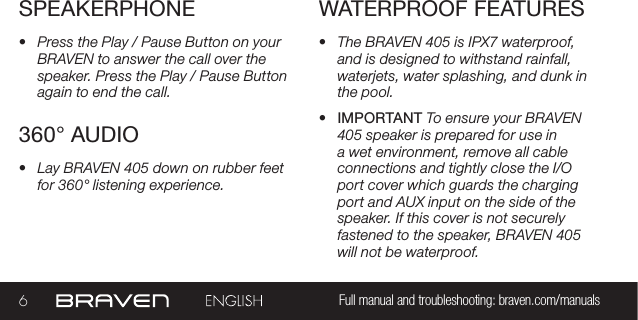 6Full manual and troubleshooting: braven.com/manualsWATERPROOF FEATURES•  The BRAVEN 405 is IPX7 waterproof, and is designed to withstand rainfall, waterjets, water splashing, and dunk in the pool. •  IMPORTANT To ensure your BRAVEN 405 speaker is prepared for use in a wet environment, remove all cable connections and tightly close the I/O port cover which guards the charging port and AUX input on the side of the speaker. If this cover is not securely fastened to the speaker, BRAVEN 405 will not be waterproof.360° AUDIO•  Lay BRAVEN 405 down on rubber feet for 360° listening experience.SPEAKERPHONE•  Press the Play / Pause Button on your BRAVEN to answer the call over the speaker. Press the Play / Pause Button again to end the call. 