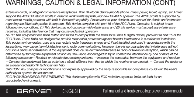 8Full manual and troubleshooting: braven.com/manualsWARNINGS, CAUTION &amp; LEGAL INFORMATION (CONT)extension cords, or integral convenience receptacles. Your Bluetooth device (mobile phone, music player, tablet, laptop, etc.) must support the A2DP Bluetooth prole in order to work wirelessly with your new BRAVEN speaker. The A2DP prole is supported by most recent mobile products with built-in Bluetooth capability. Please refer to your device’s user manual for details and instruction regarding the Bluetooth proles it supports. This device complies with part 15 of the FCC Rules. Operation is subject to the following two conditions: (1) This device may not cause harmful interference, and (2) this device must accept any interference received, including interference that may cause undesired operation.NOTE: This equipment has been tested and found to comply with the limits for a Class B digital device, pursuant to part 15 of the FCC Rules. These limits are designed to provide reasonable protection against harmful interference in a residential installation. This equipment generates, uses and can radiate radio frequency energy and, if not installed and used in accordance with the instructions, may cause harmful interference to radio communications. However, there is no guarantee that interference will not occur in a particular installation. If this equipment does cause harmful interference to radio or television reception, which can be determined by turning the equipment off and on, the user is encouraged to try to correct the interference by one or more of the following measures:—Reorient or relocate the receiving antenna. —Increase the separation between the equipment and receiver.  —Connect the equipment into an outlet on a circuit different from that to which the receiver is connected. — Consult the dealer or an experienced radio/TV technician for help. CAUTION: Any changes or modications not expressly approved by the party responsible for compliance could void the user’s authority to operate the equipment.FCC RADIATION EXPOSURE STATEMENT: This device complies with FCC radiation exposure limits set forth for an  uncontrolled environment.