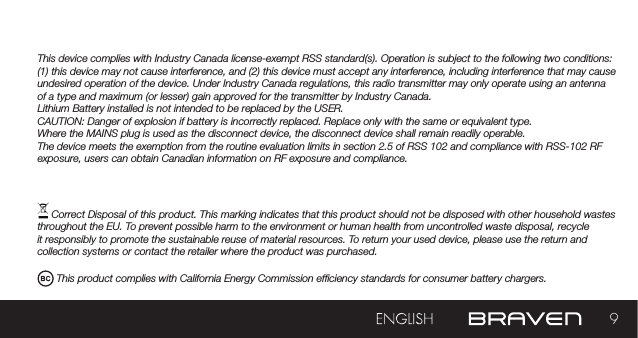 9This device complies with Industry Canada license-exempt RSS standard(s). Operation is subject to the following two conditions: (1) this device may not cause interference, and (2) this device must accept any interference, including interference that may cause undesired operation of the device. Under Industry Canada regulations, this radio transmitter may only operate using an antenna of a type and maximum (or lesser) gain approved for the transmitter by Industry Canada. Lithium Battery installed is not intended to be replaced by the USER. CAUTION: Danger of explosion if battery is incorrectly replaced. Replace only with the same or equivalent type.Where the MAINS plug is used as the disconnect device, the disconnect device shall remain readily operable.The device meets the exemption from the routine evaluation limits in section 2.5 of RSS 102 and compliance with RSS-102 RF exposure, users can obtain Canadian information on RF exposure and compliance. Correct Disposal of this product. This marking indicates that this product should not be disposed with other household wastes throughout the EU. To prevent possible harm to the environment or human health from uncontrolled waste disposal, recycle it responsibly to promote the sustainable reuse of material resources. To return your used device, please use the return and collection systems or contact the retailer where the product was purchased. This product complies with California Energy Commission efciency standards for consumer battery chargers.