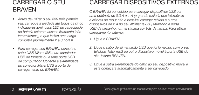 10 Resolução de problemas no manual completo on-line: braven.com/manualsCARREGAR O SEU BRAVEN• Antes de utilizar o seu 850 pela primeira vez, carregue a unidade até todos os cinco indicadores luminosos LED de capacidade da bateria estarem acesos fixamente (não intermitentes), o que indica uma carga completa (normalmente 2 a 3 horas). • Para carregar seu BRAVEN, conecte o cabo USB-MicroUSB a um adaptador USB de tomada ou a uma porta USB de computador. Conecte a extremidade do conector Micro USB à porta de carregamento do BRAVEN.O BRAVEN foi concebido para carregar dispositivos USB com uma potência de 0,3 A a 1 A (a grande maioria dos telemóveis e leitores de mp3; não é possível carregar tablets e outros dispositivos de 2 A no seu altifalante 850) utilizando a porta USB de tamanho normal situada por trás da tampa. Para utilizar carregamento externo: 1.  Ligue o BRAVEN.2.  Ligue o cabo de alimentação USB que foi fornecido com o seu telefone, leitor mp3 ou outro dispositivo móvel à porta USB do alto-falante BRAVEN.3.  Ligue a outra extremidade do cabo ao seu dispositivo móvel e este começará automaticamente a ser carregado.CARREGAR DISPOSITIVOS EXTERNOS