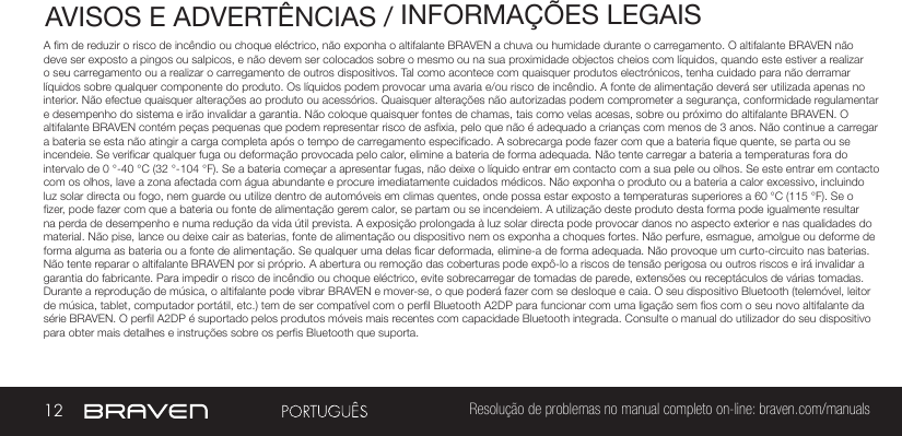 12 Resolução de problemas no manual completo on-line: braven.com/manualsAVISOS E ADVERTÊNCIAS / INFORMAÇÕES LEGAISA m de reduzir o risco de incêndio ou choque eléctrico, não exponha o altifalante BRAVEN a chuva ou humidade durante o carregamento. O altifalante BRAVEN não deve ser exposto a pingos ou salpicos, e não devem ser colocados sobre o mesmo ou na sua proximidade objectos cheios com líquidos, quando este estiver a realizar o seu carregamento ou a realizar o carregamento de outros dispositivos. Tal como acontece com quaisquer produtos electrónicos, tenha cuidado para não derramar líquidos sobre qualquer componente do produto. Os líquidos podem provocar uma avaria e/ou risco de incêndio. A fonte de alimentação deverá ser utilizada apenas no interior. Não efectue quaisquer alterações ao produto ou acessórios. Quaisquer alterações não autorizadas podem comprometer a segurança, conformidade regulamentar e desempenho do sistema e irão invalidar a garantia. Não coloque quaisquer fontes de chamas, tais como velas acesas, sobre ou próximo do altifalante BRAVEN. O altifalante BRAVEN contém peças pequenas que podem representar risco de asxia, pelo que não é adequado a crianças com menos de 3 anos. Não continue a carregar a bateria se esta não atingir a carga completa após o tempo de carregamento especicado. A sobrecarga pode fazer com que a bateria que quente, se parta ou se incendeie. Se vericar qualquer fuga ou deformação provocada pelo calor, elimine a bateria de forma adequada. Não tente carregar a bateria a temperaturas fora do intervalo de 0 °-40 °C (32 °-104 °F). Se a bateria começar a apresentar fugas, não deixe o líquido entrar em contacto com a sua pele ou olhos. Se este entrar em contacto com os olhos, lave a zona afectada com água abundante e procure imediatamente cuidados médicos. Não exponha o produto ou a bateria a calor excessivo, incluindo luz solar directa ou fogo, nem guarde ou utilize dentro de automóveis em climas quentes, onde possa estar exposto a temperaturas superiores a 60 °C (115 °F). Se o zer, pode fazer com que a bateria ou fonte de alimentação gerem calor, se partam ou se incendeiem. A utilização deste produto desta forma pode igualmente resultar na perda de desempenho e numa redução da vida útil prevista. A exposição prolongada à luz solar directa pode provocar danos no aspecto exterior e nas qualidades do material. Não pise, lance ou deixe cair as baterias, fonte de alimentação ou dispositivo nem os exponha a choques fortes. Não perfure, esmague, amolgue ou deforme de forma alguma as bateria ou a fonte de alimentação. Se qualquer uma delas car deformada, elimine-a de forma adequada. Não provoque um curto-circuito nas baterias. Não tente reparar o altifalante BRAVEN por si próprio. A abertura ou remoção das coberturas pode expô-lo a riscos de tensão perigosa ou outros riscos e irá invalidar a garantia do fabricante. Para impedir o risco de incêndio ou choque eléctrico, evite sobrecarregar de tomadas de parede, extensões ou receptáculos de várias tomadas. Durante a reprodução de música, o altifalante pode vibrar BRAVEN e mover-se, o que poderá fazer com se desloque e caia. O seu dispositivo Bluetooth (telemóvel, leitor de música, tablet, computador portátil, etc.) tem de ser compatível com o perl Bluetooth A2DP para funcionar com uma ligação sem os com o seu novo altifalante da série BRAVEN. O perl A2DP é suportado pelos produtos móveis mais recentes com capacidade Bluetooth integrada. Consulte o manual do utilizador do seu dispositivo para obter mais detalhes e instruções sobre os pers Bluetooth que suporta. 