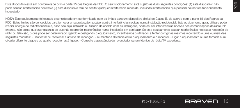 13POREste dispositivo está em conformidade com a parte 15 das Regras da FCC. O seu funcionamento está sujeito às duas seguintes condições: (1) este dispositivo não pode causar interferências nocivas e (2) este dispositivo tem de aceitar qualquer interferência recebida, incluindo interferências que possam causar um funcionamento indesejado.NOTA: Este equipamento foi testado e considerado em conformidade com os limites para um dispositivo digital de Classe B, de acordo com a parte 15 das Regras da FCC. Estes limites são concebidos para fornecer uma protecção razoável contra interferências nocivas numa instalação residencial. Este equipamento gera, utiliza e pode irradiar energia de radiofrequência e, caso não seja instalado e utilizado de acordo com as instruções, pode causar interferências nocivas nas comunicações de rádio. No entanto, não existe qualquer garantia de que não ocorrerão interferências numa instalação em particular. Se este equipamento causar interferências nocivas à recepção de rádio ou televisão, o que pode ser determinado ligando e desligando o equipamento, incentivamos o utilizador a tentar corrigir as mesmas recorrendo a uma ou mais das seguintes medidas: - Reorientar ou recolocar a antena de recepção. - Aumentar a distância entre o equipamento e o receptor. - Ligar o equipamento a uma tomada num circuito diferente daquele ao qual o receptor está ligado. - Consulte a assistência do revendedor ou um técnico de rádio/TV experiente.