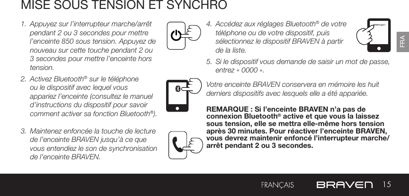 15FRAMISE SOUS TENSION ET SYNCHRO1.  Appuyez sur l’interrupteur marche/arrêt pendant 2 ou 3 secondes pour mettre l’enceinte 850 sous tension. Appuyez de nouveau sur cette touche pendant 2 ou 3 secondes pour mettre l’enceinte hors tension.2.  Activez Bluetooth® sur le téléphone ou le dispositif avec lequel vous appariez l’enceinte (consultez le manuel d’instructions du dispositif pour savoir comment activer sa fonction Bluetooth®).  3.  Maintenez enfoncée la touche de lecture de l’enceinte BRAVEN jusqu’à ce que vous entendiez le son de synchronisation de l’enceinte BRAVEN. 4.  Accédez aux réglages Bluetooth® de votre téléphone ou de votre dispositif, puis sélectionnez le dispositif BRAVEN à partir de la liste. 5.  Si le dispositif vous demande de saisir un mot de passe, entrez « 0000 ». Votre enceinte BRAVEN conservera en mémoire les huit derniers dispositifs avec lesquels elle a été appariée. REMARQUE : Si l’enceinte BRAVEN n’a pas de connexion Bluetooth® active et que vous la laissez sous tension, elle se mettra elle-même hors tension après 30 minutes. Pour réactiver l’enceinte BRAVEN, vous devrez maintenir enfoncé l’interrupteur marche/arrêt pendant 2 ou 3 secondes. 