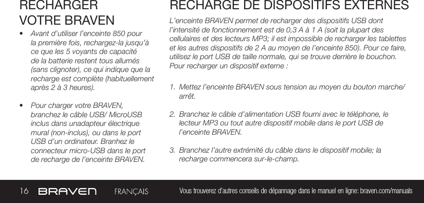 16 Vous trouverez d’autres conseils de dépannage dans le manuel en ligne: braven.com/manualsRECHARGER VOTRE BRAVEN• Avant d’utiliser l’enceinte 850 pour la première fois, rechargez-la jusqu’à ce que les 5 voyants de capacité de la batterie restent tous allumés (sans clignoter), ce qui indique que la recharge est complète (habituellement après 2 à 3 heures). • Pour charger votre BRAVEN, branchez le câble USB/ MicroUSB inclus dans unadapteur électrique mural (non-inclus), ou dans le port USB d’un ordinateur. Branhez le connecteur micro-USB dans le port de recharge de l’enceinte BRAVEN.L’enceinte BRAVEN permet de recharger des dispositifs USB dont l’intensité de fonctionnement est de 0,3 A à 1 A (soit la plupart des cellulaires et des lecteurs MP3; il est impossible de recharger les tablettes et les autres dispositifs de 2 A au moyen de l’enceinte 850). Pour ce faire, utilisez le port USB de taille normale, qui se trouve derrière le bouchon. Pour recharger un dispositif externe :1.  Mettez l’enceinte BRAVEN sous tension au moyen du bouton marche/arrêt. 2.  Branchez le câble d’alimentation USB fourni avec le téléphone, le lecteur MP3 ou tout autre dispositif mobile dans le port USB de l’enceinte BRAVEN. 3.  Branchez l’autre extrémité du câble dans le dispositif mobile; la recharge commencera sur-le-champ. RECHARGE DE DISPOSITIFS EXTERNES 