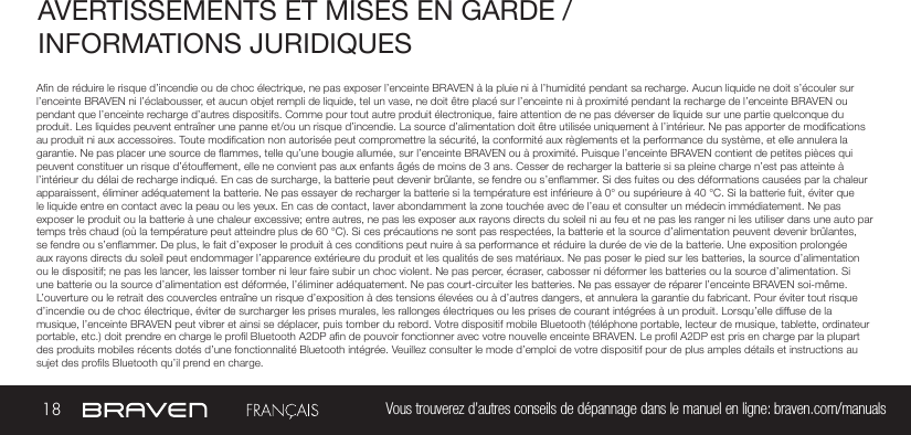 18 Vous trouverez d’autres conseils de dépannage dans le manuel en ligne: braven.com/manualsAVERTISSEMENTS ET MISES EN GARDE / INFORMATIONS JURIDIQUES An de réduire le risque d’incendie ou de choc électrique, ne pas exposer l’enceinte BRAVEN à la pluie ni à l’humidité pendant sa recharge. Aucun liquide ne doit s’écouler sur l’enceinte BRAVEN ni l’éclabousser, et aucun objet rempli de liquide, tel un vase, ne doit être placé sur l’enceinte ni à proximité pendant la recharge de l’enceinte BRAVEN ou pendant que l’enceinte recharge d’autres dispositifs. Comme pour tout autre produit électronique, faire attention de ne pas déverser de liquide sur une partie quelconque du produit. Les liquides peuvent entraîner une panne et/ou un risque d’incendie. La source d’alimentation doit être utilisée uniquement à l’intérieur. Ne pas apporter de modications au produit ni aux accessoires. Toute modication non autorisée peut compromettre la sécurité, la conformité aux règlements et la performance du système, et elle annulera la garantie. Ne pas placer une source de ammes, telle qu’une bougie allumée, sur l’enceinte BRAVEN ou à proximité. Puisque l’enceinte BRAVEN contient de petites pièces qui peuvent constituer un risque d’étouffement, elle ne convient pas aux enfants âgés de moins de 3 ans. Cesser de recharger la batterie si sa pleine charge n’est pas atteinte à l’intérieur du délai de recharge indiqué. En cas de surcharge, la batterie peut devenir brûlante, se fendre ou s’enammer. Si des fuites ou des déformations causées par la chaleur apparaissent, éliminer adéquatement la batterie. Ne pas essayer de recharger la batterie si la température est inférieure à 0° ou supérieure à 40 °C. Si la batterie fuit, éviter que le liquide entre en contact avec la peau ou les yeux. En cas de contact, laver abondamment la zone touchée avec de l’eau et consulter un médecin immédiatement. Ne pas exposer le produit ou la batterie à une chaleur excessive; entre autres, ne pas les exposer aux rayons directs du soleil ni au feu et ne pas les ranger ni les utiliser dans une auto par temps très chaud (où la température peut atteindre plus de 60 °C). Si ces précautions ne sont pas respectées, la batterie et la source d’alimentation peuvent devenir brûlantes, se fendre ou s’enammer. De plus, le fait d’exposer le produit à ces conditions peut nuire à sa performance et réduire la durée de vie de la batterie. Une exposition prolongée aux rayons directs du soleil peut endommager l’apparence extérieure du produit et les qualités de ses matériaux. Ne pas poser le pied sur les batteries, la source d’alimentation ou le dispositif; ne pas les lancer, les laisser tomber ni leur faire subir un choc violent. Ne pas percer, écraser, cabosser ni déformer les batteries ou la source d’alimentation. Si une batterie ou la source d’alimentation est déformée, l’éliminer adéquatement. Ne pas court-circuiter les batteries. Ne pas essayer de réparer l’enceinte BRAVEN soi-même. L’ouverture ou le retrait des couvercles entraîne un risque d’exposition à des tensions élevées ou à d’autres dangers, et annulera la garantie du fabricant. Pour éviter tout risque d’incendie ou de choc électrique, éviter de surcharger les prises murales, les rallonges électriques ou les prises de courant intégrées à un produit. Lorsqu’elle diffuse de la musique, l’enceinte BRAVEN peut vibrer et ainsi se déplacer, puis tomber du rebord. Votre dispositif mobile Bluetooth (téléphone portable, lecteur de musique, tablette, ordinateur portable, etc.) doit prendre en charge le prol Bluetooth A2DP an de pouvoir fonctionner avec votre nouvelle enceinte BRAVEN. Le prol A2DP est pris en charge par la plupart des produits mobiles récents dotés d’une fonctionnalité Bluetooth intégrée. Veuillez consulter le mode d’emploi de votre dispositif pour de plus amples détails et instructions au sujet des prols Bluetooth qu’il prend en charge. 