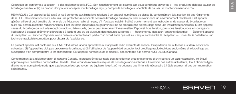 19FRACe produit est conforme à la section 15 des règlements de la FCC. Son fonctionnement est soumis aux deux conditions suivantes : (1) ce produit ne doit pas causer de brouillage nuisible, et (2) ce produit doit pouvoir accepter tout brouillage reçu, y compris le brouillage susceptible de causer un fonctionnement anormal.REMARQUE : Cet appareil a été testé et jugé conforme aux limitations relatives à un appareil numérique de classe B, conformément à la section 15 des règlements de la FCC. Ces limitations visent à fournir une protection raisonnable contre le brouillage nuisible pouvant survenir dans un environnement résidentiel. Cet appareil génère, utilise et peut émettre de l’énergie de fréquence radio et risque, s’il n’est pas installé ni utilisé conformément aux instructions, de causer du brouillage qui nuira aux communications radiophoniques. Il est toutefois impossible de garantir qu’il ne se produira pas de brouillage dans une installation particulière. Si cet appareil cause du brouillage qui nuit à la réception radio ou télévisuelle, ce qui peut être déterminé en mettant l’appareil hors tension, puis sous tension, nous encourageons l’utilisateur à essayer d’éliminer le brouillage à l’aide d’une ou de plusieurs des mesures suivantes : — Réorienter ou déplacer l’antenne réceptrice. — Éloigner l’appareil du récepteur. — Brancher l’appareil à une prise de courant faisant partie d’un circuit autre que celui sur lequel est branché le récepteur. — Consulter le détaillant ou un technicien radio/télé compétent pour obtenir de l’assistance.Le présent appareil est conforme aux CNR d’Industrie Canada applicables aux appareils radio exempts de licence. L’exploitation est autorisée aux deux conditions suivantes : (1) l’appareil ne doit pas produire de brouillage, et (2) l’utilisateur de l’appareil doit accepter tout brouillage radioélectrique subi, même si le brouillage est susceptible d’en compromettre le fonctionnement. Cet appareil numérique de la classe B est conforme à la norme NMB-003 du Canada.Conformément à la réglementation d’Industrie Canada, le présent émetteur radio peut fonctionner avec une antenne d’un type et d’un gain maximal (ou inf érieur) approuvé pour l’émetteur par Industrie Canada. Dans le but de réduire les risques de brouillage radioélectrique à l’intention des autres utilisateurs, il faut choisir le type d’antenne et son gain de sorte que la puissance isotrope rayonn ée équivalente (p.i.r.e.) ne dépasse pas l’intensité nécessaire à l’établissement d’une communication satisfaisante.