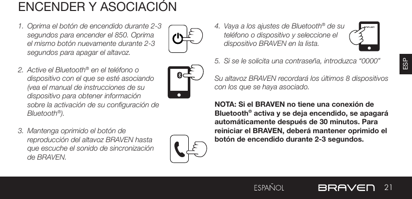 21ESPENCENDER Y ASOCIACIÓN1.  Oprima el botón de encendido durante 2-3 segundos para encender el 850. Oprima el mismo botón nuevamente durante 2-3 segundos para apagar el altavoz.2.  Active el Bluetooth® en el teléfono o dispositivo con el que se esté asociando (vea el manual de instrucciones de su dispositivo para obtener información sobre la activación de su configuración de Bluetooth®).3.  Mantenga oprimido el botón de reproducción del altavoz BRAVEN hasta que escuche el sonido de sincronización de BRAVEN.  4.  Vaya a los ajustes de Bluetooth® de su teléfono o dispositivo y seleccione el dispositivo BRAVEN en la lista. 5.  Si se le solicita una contraseña, introduzca “0000”Su altavoz BRAVEN recordará los últimos 8 dispositivos con los que se haya asociado.  NOTA: Si el BRAVEN no tiene una conexión de Bluetooth® activa y se deja encendido, se apagará automáticamente después de 30 minutos. Para reiniciar el BRAVEN, deberá mantener oprimido el botón de encendido durante 2-3 segundos.