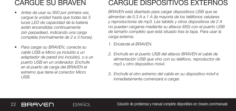 22 Solución de problemas y manual completo disponibles en: braven.com/manualsCARGUE SU BRAVEN• Antes de usar su 850 por primera vez, cargue la unidad hasta que todas las 5 luces LED de capacidad de la batería estén encendidas continuamente (sin parpadear), indicando una carga completa (normalmente de 2 a 3 horas). • Para cargar su BRAVEN, conecte su cable USB-a-Micro ya incluído a un adaptador de pared (no incluído), o a un puerto USB en un ordenador. Enchufe en el puerto de carga del BRAVEN el extremo que tiene el conector Micro USB. BRAVEN está diseñado para cargar dispositivos USB que se alimentan de 0.3 A a 1 A (la mayoría de los teléfonos celulares y reproductores de mp3. Las tablets y otros dispositivos de 2 A no pueden cargarse mediante su altavoz 850) con el puerto USB de tamaño completo que está situado tras la tapa. Para usar la carga externa:1.  Encienda el BRAVEN.2.  Enchufe en el puerto USB del altavoz BRAVEN el cable de alimentación USB que vino con su teléfono, reproductor de mp3 u otro dispositivo móvil.3.  Enchufe el otro extremo del cable en su dispositivo móvil e inmediatamente comenzará a cargar.CARGUE DISPOSITIVOS EXTERNOS