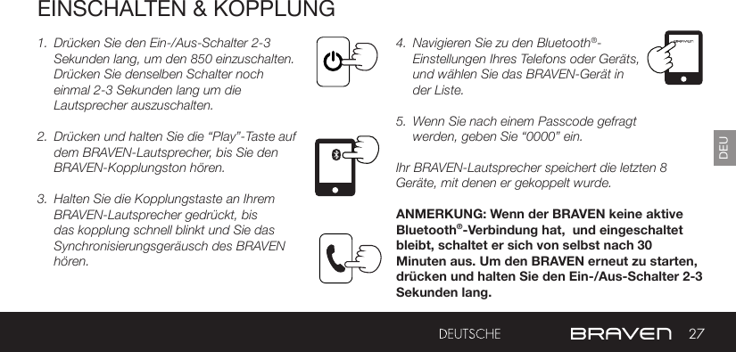 27DEUEINSCHALTEN &amp; KOPPLUNG1.  Drücken Sie den Ein-/Aus-Schalter 2-3 Sekunden lang, um den 850 einzuschalten. Drücken Sie denselben Schalter noch einmal 2-3 Sekunden lang um die Lautsprecher auszuschalten.2.  Drücken und halten Sie die “Play”-Taste auf dem BRAVEN-Lautsprecher, bis Sie den BRAVEN-Kopplungston hören.3.  Halten Sie die Kopplungstaste an Ihrem BRAVEN-Lautsprecher gedrückt, bis das kopplung schnell blinkt und Sie das Synchronisierungsgeräusch des BRAVEN hören.4.  Navigieren Sie zu den Bluetooth®-Einstellungen Ihres Telefons oder Geräts, und wählen Sie das BRAVEN-Gerät in der Liste.5.  Wenn Sie nach einem Passcode gefragt werden, geben Sie “0000” ein.Ihr BRAVEN-Lautsprecher speichert die letzten 8 Geräte, mit denen er gekoppelt wurde.ANMERKUNG: Wenn der BRAVEN keine aktive Bluetooth®-Verbindung hat,  und eingeschaltet bleibt, schaltet er sich von selbst nach 30 Minuten aus. Um den BRAVEN erneut zu starten, drücken und halten Sie den Ein-/Aus-Schalter 2-3 Sekunden lang. 