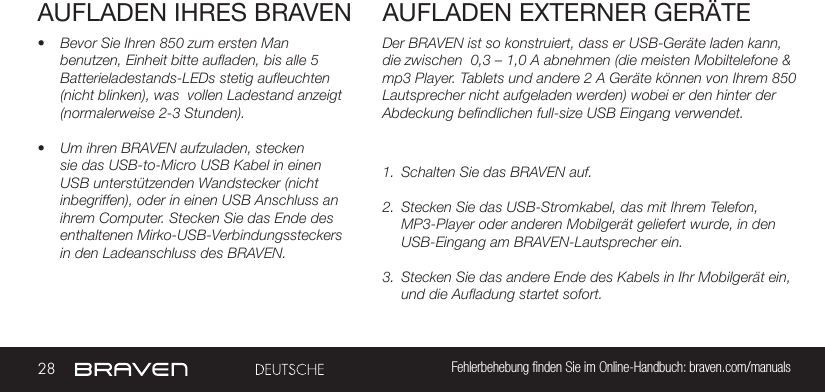 28 Fehlerbehebung ﬁnden Sie im Online-Handbuch: braven.com/manualsAUFLADEN IHRES BRAVEN• Bevor Sie Ihren 850 zum ersten Man benutzen, Einheit bitte aufladen, bis alle 5 Batterieladestands-LEDs stetig aufleuchten (nicht blinken), was  vollen Ladestand anzeigt (normalerweise 2-3 Stunden).• Um ihren BRAVEN aufzuladen, stecken sie das USB-to-Micro USB Kabel in einen USB unterstützenden Wandstecker (nicht inbegriffen), oder in einen USB Anschluss an ihrem Computer. Stecken Sie das Ende des enthaltenen Mirko-USB-Verbindungssteckers in den Ladeanschluss des BRAVEN. Der BRAVEN ist so konstruiert, dass er USB-Geräte laden kann, die zwischen  0,3 – 1,0 A abnehmen (die meisten Mobiltelefone &amp; mp3 Player. Tablets und andere 2 A Geräte können von Ihrem 850 Lautsprecher nicht aufgeladen werden) wobei er den hinter der Abdeckung befindlichen full-size USB Eingang verwendet.  1.  Schalten Sie das BRAVEN auf.2.  Stecken Sie das USB-Stromkabel, das mit Ihrem Telefon, MP3-Player oder anderen Mobilgerät geliefert wurde, in den USB-Eingang am BRAVEN-Lautsprecher ein.3.  Stecken Sie das andere Ende des Kabels in Ihr Mobilgerät ein, und die Aufladung startet sofort.AUFLADEN EXTERNER GERÄTE