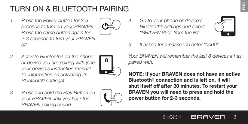 3ENGTURN ON &amp; BLUETOOTH PAIRING1.  Press the Power button for 2-3 seconds to turn on your BRAVEN. Press the same button again for 2-3 seconds to turn your BRAVEN off.2.  Activate Bluetooth® on the phone or device you are pairing with (see your device’s instruction manual for information on activating its Bluetooth® settings).3.  Press and hold the Play Button on your BRAVEN until you hear the BRAVEN pairing sound.4.  Go to your phone or device’s Bluetooth® settings and select “BRAVEN 850” from the list.5.  If asked for a passcode enter “0000” Your BRAVEN will remember the last 8 devices it has paired with.NOTE: If your BRAVEN does not have an active Bluetooth® connection and is left on, it will shut itself off after 30 minutes. To restart your BRAVEN you will need to press and hold the power button for 2-3 seconds.