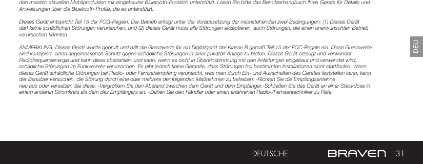 31DEUden meisten aktuellen Mobilprodukten mit eingebauter Bluetooth-Funktion unterstützt. Lesen Sie bitte das Benutzerhandbuch Ihres Geräts für Details und Anweisungen über die Bluetooth-Profile, die es unterstützt. Dieses Gerät entspricht Teil 15 der FCG-Regeln. Der Betrieb erfolgt unter der Voraussetzung der nachstehenden zwei Bedingungen: (1) Dieses Gerät darf keine schädlichen Störungen verursachen, und (2) dieses Gerät muss alle Störungen akzeptieren, auch Störungen, die einen unerwünschten Betrieb verursachen könnten.ANMERKUNG: Dieses Gerät wurde geprüft und hält die Grenzwerte für ein Digitalgerät der Klasse B gemäß Teil 15 der FCC-Regeln ein. Diese Grenzwerte sind konzipiert, einen angemessenen Schutz gegen schädliche Störungen in einer privaten Anlage zu bieten. Dieses Gerät erzeugt und verwendet Radiofrequenzenergie und kann diese abstrahlen, und kann, wenn es nicht in Übereinstimmung mit den Anleitungen eingebaut und verwendet wird, schädliche Störungen im Funkverkehr verursachen. Es gibt jedoch keine Garantie, dass Störungen bei bestimmten Installationen nicht stattfinden. Wenn dieses Gerät schädliche Störungen bei Radio- oder Fernsehempfang verursacht, was man durch Ein- und Ausschalten des Gerätes feststellen kann, kann der Benutzer versuchen, die Störung durch eine oder mehrere der folgenden Maßnahmen zu beheben: -Richten Sie die Empfangsantenne neu aus oder versetzen Sie diese. -Vergrößern Sie den Abstand zwischen dem Gerät und dem Empfänger.-Schließen Sie das Gerät an einer Steckdose in einem anderen Stromkreis als dem des Empfängers an. -Ziehen Sie den Händler oder einen erfahrenen Radio-/Fernsehtechniker zu Rate. 