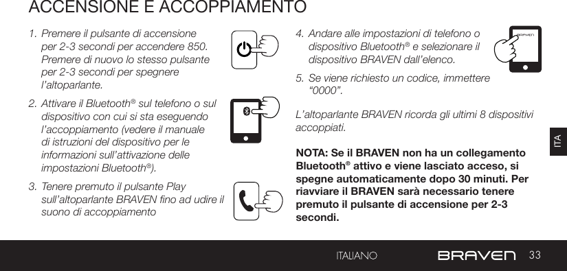 33ITAACCENSIONE E ACCOPPIAMENTO1. Premere il pulsante di accensione per 2-3 secondi per accendere 850. Premere di nuovo lo stesso pulsante per 2-3 secondi per spegnere l’altoparlante. 2. Attivare il Bluetooth® sul telefono o sul dispositivo con cui si sta eseguendo l’accoppiamento (vedere il manuale di istruzioni del dispositivo per le informazioni sull’attivazione delle impostazioni Bluetooth®).3. Tenere premuto il pulsante Play sull’altoparlante BRAVEN fino ad udire il suono di accoppiamento  4. Andare alle impostazioni di telefono o dispositivo Bluetooth® e selezionare il dispositivo BRAVEN dall’elenco. 5. Se viene richiesto un codice, immettere “0000”.L’altoparlante BRAVEN ricorda gli ultimi 8 dispositivi accoppiati. NOTA: Se il BRAVEN non ha un collegamento Bluetooth® attivo e viene lasciato acceso, si spegne automaticamente dopo 30 minuti. Per riavviare il BRAVEN sarà necessario tenere premuto il pulsante di accensione per 2-3 secondi.