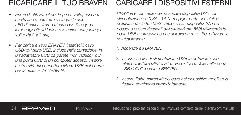 34 Risoluzione di problemi disponibili nel  manuale completo online: braven.com/manualsRICARICARE IL TUO BRAVEN• Prima di utilizzare il per la prima volta, caricare l’unità fino a che tutte e cinque le spie LED di carica della batteria sono fisse (non lampeggianti) ad indicare la carica completa (di solito da 2 a 3 ore). • Per caricare il tuo BRAVEN, inserisci il cavo USB-to-Micro-USB, incluso nella confezione, in un’adattatore USB da parete (non incluso), o in una porta USB di un computer acceso. Inserire l’estremità del connettore Micro-USB nella porta per la ricarica del BRAVEN. BRAVEN è concepito per ricaricare dispositivi USB con alimentazione da 0,3A - 1A (la maggior parte dei telefoni cellulari e dei lettori MP3. Tablet e altri dispositivi 2A non possono essere ricaricati dall’altoparlante 850) utilizzando la porta USB a dimensione che si trova su retro. Per utilizzare la ricarica interna: 1.  Accendere il BRAVEN.2.  Inserire il cavo di alimentazione USB in dotazione con telefono, lettore MP3 o altro dispositivo mobile nella porta USB dell’altoparlante BRAVEN.3.  Inserire l’altra estremità del cavo nel dispositivo mobile e la ricarica comincerà immediatamente.CARICARE I DISPOSITIVI ESTERNI