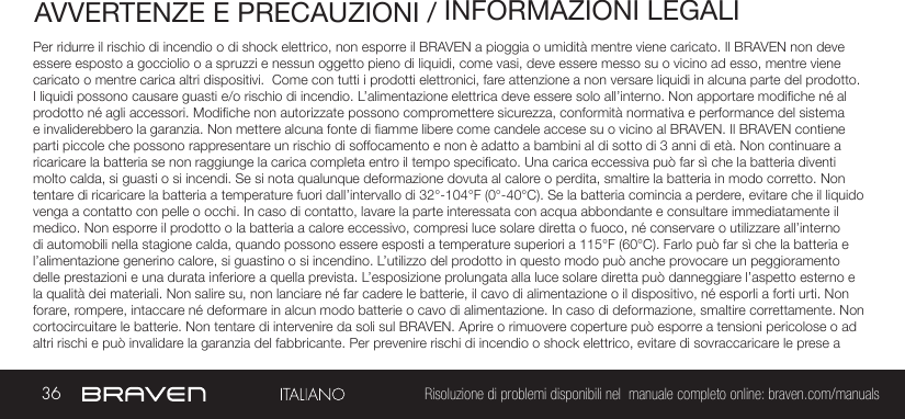 36 Risoluzione di problemi disponibili nel  manuale completo online: braven.com/manualsAVVERTENZE E PRECAUZIONI / INFORMAZIONI LEGALIPer ridurre il rischio di incendio o di shock elettrico, non esporre il BRAVEN a pioggia o umidità mentre viene caricato. Il BRAVEN non deve essere esposto a gocciolio o a spruzzi e nessun oggetto pieno di liquidi, come vasi, deve essere messo su o vicino ad esso, mentre viene caricato o mentre carica altri dispositivi.  Come con tutti i prodotti elettronici, fare attenzione a non versare liquidi in alcuna parte del prodotto. I liquidi possono causare guasti e/o rischio di incendio. L’alimentazione elettrica deve essere solo all’interno. Non apportare modiche né al prodotto né agli accessori. Modiche non autorizzate possono compromettere sicurezza, conformità normativa e performance del sistema e invaliderebbero la garanzia. Non mettere alcuna fonte di amme libere come candele accese su o vicino al BRAVEN. Il BRAVEN contiene parti piccole che possono rappresentare un rischio di soffocamento e non è adatto a bambini al di sotto di 3 anni di età. Non continuare a ricaricare la batteria se non raggiunge la carica completa entro il tempo specicato. Una carica eccessiva può far sì che la batteria diventi molto calda, si guasti o si incendi. Se si nota qualunque deformazione dovuta al calore o perdita, smaltire la batteria in modo corretto. Non tentare di ricaricare la batteria a temperature fuori dall’intervallo di 32°-104°F (0°-40°C). Se la batteria comincia a perdere, evitare che il liquido venga a contatto con pelle o occhi. In caso di contatto, lavare la parte interessata con acqua abbondante e consultare immediatamente il medico. Non esporre il prodotto o la batteria a calore eccessivo, compresi luce solare diretta o fuoco, né conservare o utilizzare all’interno di automobili nella stagione calda, quando possono essere esposti a temperature superiori a 115°F (60°C). Farlo può far sì che la batteria e l’alimentazione generino calore, si guastino o si incendino. L’utilizzo del prodotto in questo modo può anche provocare un peggioramento delle prestazioni e una durata inferiore a quella prevista. L’esposizione prolungata alla luce solare diretta può danneggiare l’aspetto esterno e la qualità dei materiali. Non salire su, non lanciare né far cadere le batterie, il cavo di alimentazione o il dispositivo, né esporli a forti urti. Non forare, rompere, intaccare né deformare in alcun modo batterie o cavo di alimentazione. In caso di deformazione, smaltire correttamente. Non cortocircuitare le batterie. Non tentare di intervenire da soli sul BRAVEN. Aprire o rimuovere coperture può esporre a tensioni pericolose o ad altri rischi e può invalidare la garanzia del fabbricante. Per prevenire rischi di incendio o shock elettrico, evitare di sovraccaricare le prese a 