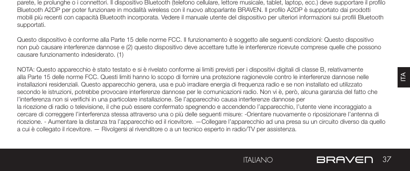 37ITAAVVERTENZE E PRECAUZIONI / INFORMAZIONI LEGALIparete, le prolunghe o i connettori. Il dispositivo Bluetooth (telefono cellulare, lettore musicale, tablet, laptop, ecc.) deve supportare il prolo Bluetooth A2DP per poter funzionare in modalità wireless con il nuovo altoparlante BRAVEN. Il prolo A2DP è supportato dai prodotti mobili più recenti con capacità Bluetooth incorporata. Vedere il manuale utente del dispositivo per ulteriori informazioni sui proli Bluetooth supportati. Questo dispositivo è conforme alla Parte 15 delle norme FCC. Il funzionamento è soggetto alle seguenti condizioni: Questo dispositivo non può causare interferenze dannose e (2) questo dispositivo deve accettare tutte le interferenze ricevute comprese quelle che possono causare funzionamento indesiderato. (1)NOTA: Questo apparecchio è stato testato e si è rivelato conforme ai limiti previsti per i dispositivi digitali di classe B, relativamente alla Parte 15 delle norme FCC. Questi limiti hanno lo scopo di fornire una protezione ragionevole contro le interferenze dannose nelle installazioni residenziali. Questo apparecchio genera, usa e può irradiare energia di frequenza radio e se non installato ed utilizzato secondo le istruzioni, potrebbe provocare interferenze dannose per le comunicazioni radio. Non vi è, però, alcuna garanzia del fatto che l’interferenza non si verichi in una particolare installazione. Se l’apparecchio causa interferenze dannose per la ricezione di radio o televisione, il che può essere confermato spegnendo e accendendo l’apparecchio, l’utente viene incoraggiato a cercare di correggere l’interferenza stessa attraverso una o più delle seguenti misure: -Orientare nuovamente o riposizionare l’antenna di ricezione. - Aumentare la distanza tra l’apparecchio ed il ricevitore. —Collegare l’apparecchio ad una presa su un circuito diverso da quello a cui è collegato il ricevitore. — Rivolgersi al rivenditore o a un tecnico esperto in radio/TV per assistenza.