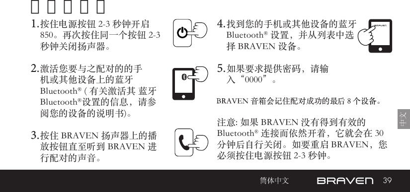 39开机和配对1. 按住电源按钮 2-3 秒钟开启 850。再次按住同一个按钮 2-3 秒钟关闭扬声器。2. 激活您要与之配对的的手机或其他设备上的蓝牙 Bluetooth® ( 有关激活其 蓝牙Bluetooth®设置的信息，请参阅您的设备的说明书)。3. 按住 BRAVEN 扬声器上的播放按钮直至听到 BRAVEN 进行配对的声音。 注意: 如果 BRAVEN 没有得到有效的 Bluetooth® 连接而依然开着，它就会在 30 分钟后自行关闭。如要重启 BRAVEN，您必须按住电源按钮 2-3 秒钟。 4. 找到您的手机或其他设备的蓝牙Bluetooth® 设置，并从列表中选择 BRAVEN 设备。5. 如果要求提供密码，请输入“0000”。
