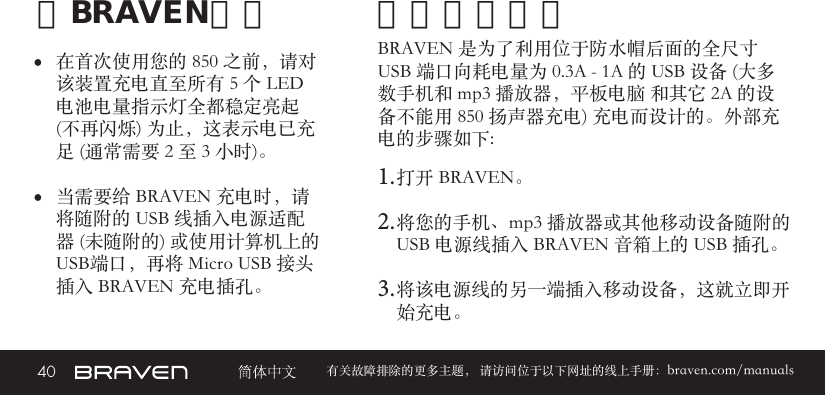 40 有关故障排除的更多主题， 请访问位于以下网址的线上手册：braven.com/manuals给BRAVEN充电• 在首次使用您的 850 之前，请对该装置充电直至所有 5 个 LED 电池电量指示灯全都稳定亮起     (不再闪烁) 为止，这表示电已充足 (通常需要 2 至 3 小时)。 • 当需要给 BRAVEN 充电时，请将随附的 USB 线插入电源适配器 (未随附的) 或使用计算机上的USB端口，再将 Micro USB 接头插入 BRAVEN 充电插孔。BRAVEN 是为了利用位于防水帽后面的全尺寸 USB 端口向耗电量为 0.3A - 1A 的 USB 设备 (大多数手机和 mp3 播放器，平板电脑 和其它 2A 的设备不能用 850 扬声器充电) 充电而设计的。外部充电的步骤如下: 1. 打开 BRAVEN。2. 将您的手机、mp3 播放器或其他移动设备随附的 USB 电源线插入 BRAVEN 音箱上的 USB 插孔。3. 将该电源线的另一端插入移动设备，这就立即开始充电。外部设备充电