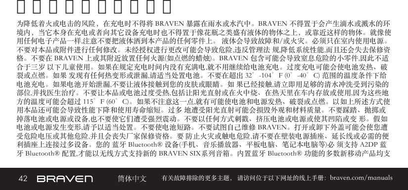 42 有关故障排除的更多主题， 请访问位于以下网址的线上手册：braven.com/manuals警告和注意及法律声明为降低着火或电击的风险，在充电时不得将 BRAVEN 暴露在雨水或水汽中。BRAVEN 不得置于会产生滴水或溅水的环境内，当它本身在充电或者向其它设备充电时也不得置于像花瓶之类盛有液体的物体之上，或靠近这样的物体。就像使用任何电子产品一样,注意不要把液体洒到本产品的任何零件上。 液体会导致故障和/或火灾。必须只在室内使用电源。不要对本品或附件进行任何修改。未经授权进行更改可能会导致危险,违反管理法 规,降低系统性能,而且还会失去保修资格。不要在 BRAVEN 上或其附近放置任何火源(如点燃的蜡烛)。BRAVEN 包含可能会导致窒息危险的小零件,因此不适合于三岁 以下儿童使用。如果在规定充电时间内没有充满电,就不用继续给电池充电。过度充电可能会使电池发热、破裂或点燃。如果 发现有任何热变形或泄漏,请适当处置电池。不要在超出 32°-104°F (0°-40°C) 范围的温度条件下给电池充电。如果电池开始泄漏,不要让液体接触到您的皮肤或眼睛。如 果已经接触,请立即用足够的清水冲洗受到污染的部位,并找医生治疗。不要让本品或电池过度受热,包括让阳光直射或在火中烧、在热天里在车内存放或使用,因为这些地 方的温度可能会超过 115°F (60°C)。如果不注意这一点,就有可能使电池和电源发热、破裂或点燃。以如上所述方式使用本品还可能会导致性能下降和使用寿命缩短。过多 地遭受阳光直射可能会损毁外观和材料质量。不要踩踏、抛掷或掉落电池或电源或设备,也不要使它们遭受强烈震动。不要以任何方式刺戳、挤压电池或电源或使其凹陷或变 形。假如电池或电源发生变形,请予以适当处置。不要使电池短路。不要试图自己维修 BRAVEN。打开或卸下外盖可能会使您遭 受危险电压或其他危险,并且会丧失厂家保修资格。要 防止火灾或触电危险,请不要在壁装电源插座、延长线或必需的便利插座上连接过多设备。您的 蓝牙 Bluetooth® 设备(手机、音乐播放器、平板电脑、笔记本电脑等)必 须支持 A2DP 蓝牙 Bluetooth® 配置,才能以无线方式支持新的 BRAVEN SIX系列音箱。内置蓝牙 Bluetooth® 功能的多数新移动产品均支