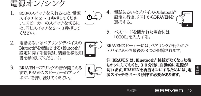 45電 源 オン /シンク1.  850のスイッチを入れるには、電源スイッチを２～３秒押してください。スピーカーのスイッチを切るには、同じスイッチを２～３秒押してくだ さい 。2.  電話あるいはペアリングデバイスのBlutooth®を起動させる（Blutooth®設定に関する情報は、装置仕様説明書 を 参 照 し て く だ さ い ）。3.  BRAVEN ペアリングの音が聞こえるまで、BRAVENスピーカーのプレイボタンを押し続けてください。 4.  電話あるいはデバイスのBlutooth®設定に行き、リストからBRAVENを選択する。5.  パスコードを聞かれた場合には「0000」を入力する。BRAVENスピーカーには、ペアリングが行われたデバイスのうち最後の８つが記憶されます。注: BRAVEN は、Bluetooth® 接 続がなくなった後もオンにしておくと、３０分後に自動的に電源が切れます。BRAVENを再度オンにするためには、電源スイッチを２～３秒押す必要があります。 