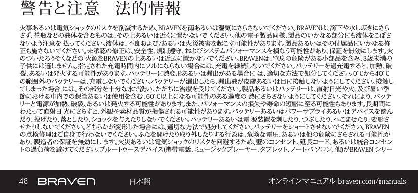 48 オンラインマニュアル braven.com/manuals警告と注意火事あるいは電気ショックのリスクを削減するため、BRAVENを雨あるいは湿気にさらさないでください。BRAVENは、滴下や水しぶきにさらさず、花瓶などの液体を含むものは、その上あるいは近くに置かないで ください。他の電子製品同様、製品のいかなる部分にも液体をこぼさないよう注意を 払ってください。液体は、不良および/あるいは火災被害を起こす可能性があります。製品あるいはその付属品にいかなる修正も施さないでください。未承認の修正は、安全性、規制遵守、およびシステムパフォーマンスを損なう可能性があり、保証を無効にします。火のついたろうそくなどの 火源をBRAVENの上あるいは近辺に置かないでください。BRAVENは、窒息の危険がある小部品を含み、3歳未満の子供には適しません。指定された充電時間内にフルにならない場合には、充電を継続しないでください。バッテリーを過充電すると、加熱、破裂、あるいは発火する可能性があります。バッテリーに熱変形あるいは漏出がある場合に は、適切な方法で処分してください。0°Cから40°Cの範囲外のバッテリーは、充電しないでください。バッテリーが漏出したら、漏出液が皮膚あるいは目に接触しないようにしてください。接触してしまった場合 には、その部分を十分な水で洗い、ただちに治療を受けてください。製品あるいはバッテリーは、直射日光や火、及び暑い季節における車内での保管あるいは使用を含む、60°C以上になる可能性のある過度の 熱にさらさないようにしてください。それにより、バッテリーと電源が加熱、破裂、あるいは発火する可能性があります。また、パフォーマンスの損失や寿命の短縮に至る可能性もあります。長期間にわたって直射日 光にさらすと、外観や素材品質が損傷される可能性があります。バッテリーあるいはパワーサプライあるいはデバイスを踏んだり、投げたり、落としたり、ショックを与えたりしな いでください 。バッテリーあるい は電  源 装 置を 刺したり、つ ぶしたり、へこませたり、変 形させたりしないでください。どちらかが変形した場合には、適切な方法で処分してください。バッテリーをショートさせないでください。BRAVENの点検修理はご自身で行わないでください。ふたを開けたり取り外したりする行為は、危険な電圧、あるいは他の危険にさらされる可能性があり、製造者の保証を無効にし ます。火災あるいは電気ショックのリスクを回避するため、壁のコンセント、延長コード、あるいは統合コンセントの過負荷を避けてください。ブルートゥースデバイス(携帯電話、ミュージックプレーヤー、タブレット、ノートパ ソコン、他)がBRAVEN シリー