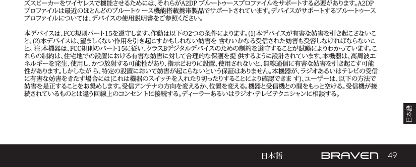 49ズスピーカーをワイヤレスで機能させるためには、それらがA2DP ブルートゥースプロファイルをサポートする必要があります。A2DP プロファイルは最近のほとんどのブルートゥ ース機能搭載携帯製品でサポートされています。デバイスがサポートするブルートゥースプロファイルについては、デバイスの使用説明書をご参照ください。 本デバイスは、FCC規則パート15を遵守します。作動は以下の2つの条件によります。(1)本デバイスが有害な妨害を引き起こさないこと、(2)本デバイスは、望ましくない作用を引き起こすかもしれない妨害を 含むいかなる受信された妨害も受容しなければならないこと。 注:本機器は、FCC規則のパート15に従い、クラスBデジタルデバイスのための制約を遵守することが試験によりわかっています。これらの制約は、住宅地での設置における有害な妨害に対して合理的な保護を提 供するように設計されています。本機器は、高周波エネルギーを発生、使用し、かつ放射する可能性があり、指示どおりに設置、使用されないと、無線通信に有害な妨害を引き起こす可能性があります。しかしなが ら、特定の設置において妨害が起こらないという保証はありません。本機器が、ラジオあるいはテレビの受信に有害な妨害をきたす場合には(これは機器のスイッチを入れたり切ったりすることにより確認できま す)、ユーザーは、以下の方法で妨害を是正することをお奨めします。受信アンテナの方向を変えるか、位置を変える。機器と受信機との間をもっと空ける。受信機が接続されているものとは違う回線上のコンセン トに接続する。ディーラーあるいはラジオ・テレビテクニシャンに相談する。