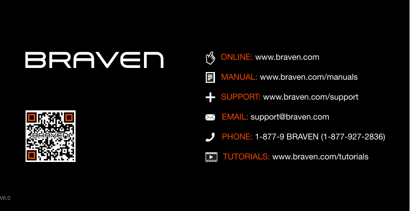 TUTORIALS: www.braven.com/tutorialsPHONE: 1-877-9 BRAVEN (1-877-927-2836)SUPPORT: www.braven.com/supportEMAIL: support@braven.comONLINE: www.braven.comMANUAL: www.braven.com/manualsV6.0