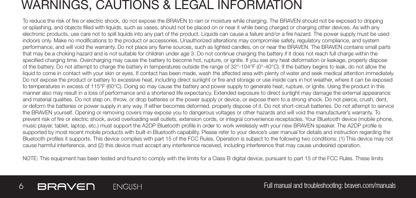 6Full manual and troubleshooting: braven.com/manualsWARNINGS, CAUTIONS &amp; LEGAL INFORMATIONTo reduce the risk of re or electric shock, do not expose the BRAVEN to rain or moisture while charging. The BRAVEN should not be exposed to dripping or splashing, and objects lled with liquids, such as vases, should not be placed on or near it while being charged or charging other devices. As with any electronic products, use care not to spill liquids into any part of the product. Liquids can cause a failure and/or a re hazard. The power supply must be used indoors only. Make no modications to the product or accessories. Unauthorized alterations may compromise safety, regulatory compliance, and system performance, and will void the warranty. Do not place any ame sources, such as lighted candles, on or near the BRAVEN. The BRAVEN contains small parts that may be a choking hazard and is not suitable for children under age 3. Do not continue charging the battery if it does not reach full charge within the specied charging time. Overcharging may cause the battery to become hot, rupture, or ignite. If you see any heat deformation or leakage, properly dispose of the battery. Do not attempt to charge the battery in temperatures outside the range of 32°-104°F (0°-40°C). If the battery begins to leak, do not allow the liquid to come in contact with your skin or eyes. If contact has been made, wash the affected area with plenty of water and seek medical attention immediately. Do not expose the product or battery to excessive heat, including direct sunlight or re and storage or use inside cars in hot weather, where it can be exposed to temperatures in excess of 115°F (60°C). Doing so may cause the battery and power supply to generate heat, rupture, or ignite. Using the product in this manner also may result in a loss of performance and a shortened life expectancy. Extended exposure to direct sunlight may damage the external appearance and material qualities. Do not step on, throw, or drop batteries or the power supply or device, or expose them to a strong shock. Do not pierce, crush, dent, or deform the batteries or power supply in any way. If either becomes deformed, properly dispose of it. Do not short-circuit batteries. Do not attempt to service the BRAVEN yourself. Opening or removing covers may expose you to dangerous voltages or other hazards and will void the manufacturer’s warranty. To prevent risk of re or electric shock, avoid overloading wall outlets, extension cords, or integral convenience receptacles. Your Bluetooth device (mobile phone, music player, tablet, laptop, etc.) must support the A2DP Bluetooth prole in order to work wirelessly with your new BRAVEN speaker. The A2DP prole is supported by most recent mobile products with built-in Bluetooth capability. Please refer to your device’s user manual for details and instruction regarding the Bluetooth proles it supports. This device complies with part 15 of the FCC Rules. Operation is subject to the following two conditions: (1) This device may not cause harmful interference, and (2) this device must accept any interference received, including interference that may cause undesired operation.NOTE: This equipment has been tested and found to comply with the limits for a Class B digital device, pursuant to part 15 of the FCC Rules. These limits 